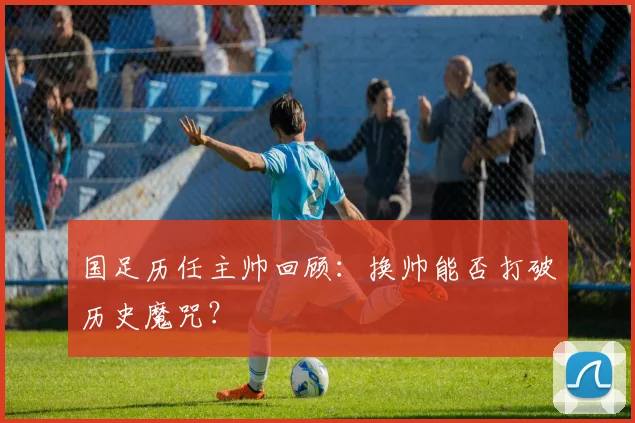 国足历任主帅回顾:换帅能否打破历史魔咒?