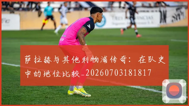 萨拉赫与其他利物浦传奇：在队史中的地位比较_20260703181817