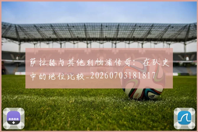 萨拉赫与其他利物浦传奇：在队史中的地位比较_20260703181817