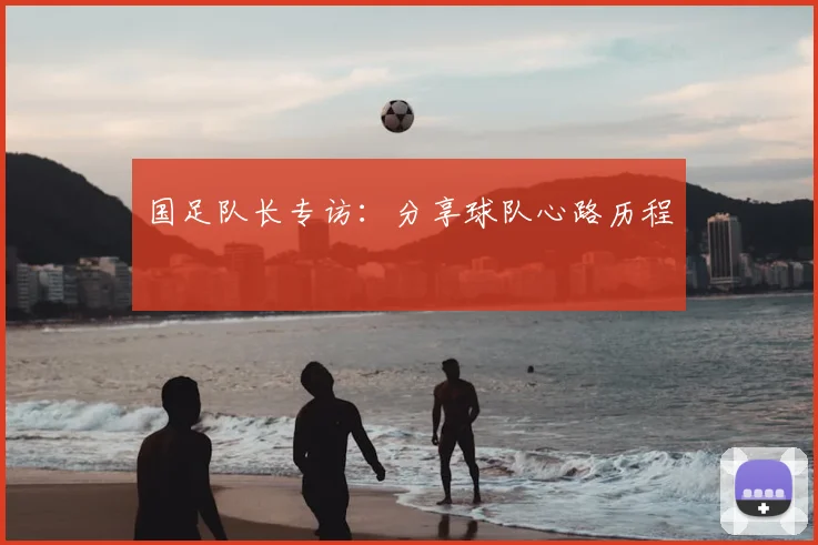 国足队长专访：分享球队心路历程