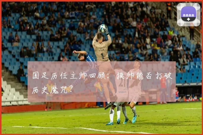 国足历任主帅回顾：换帅能否打破历史魔咒？