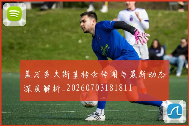 莱万多夫斯基转会传闻与最新动态深度解析_20260703181811