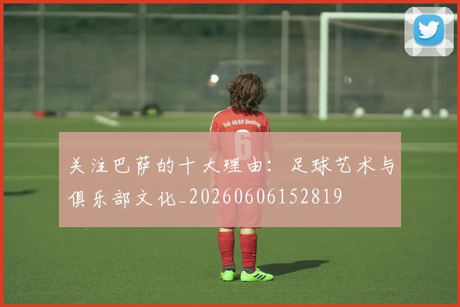 关注巴萨的十大理由:足球艺术与俱乐部文化_20260606152819