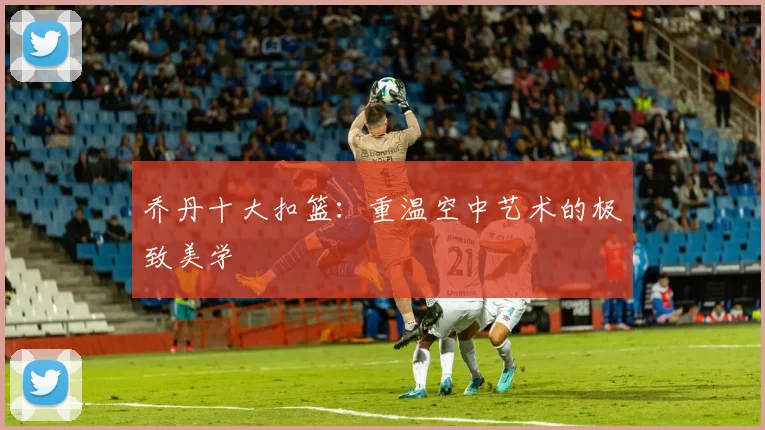 乔丹十大扣篮：重温空中艺术的极致美学
