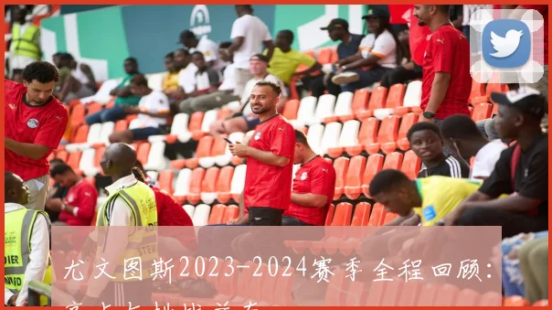尤文图斯2023-2024赛季全程回顾：亮点与挑战并存