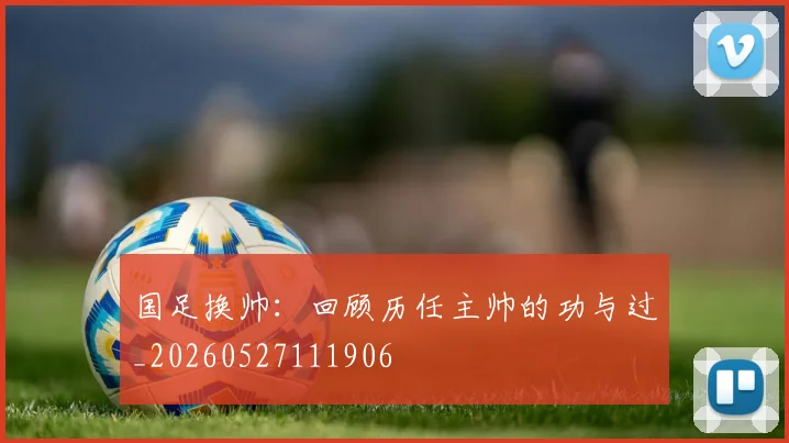 国足换帅：回顾历任主帅的功与过_20260527111906
