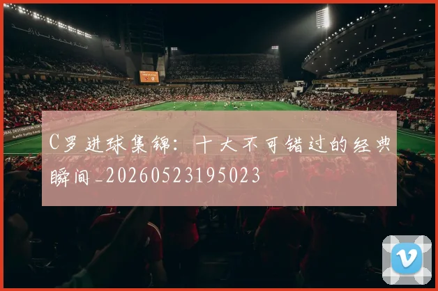 C罗进球集锦:十大不可错过的经典瞬间_20260523195023