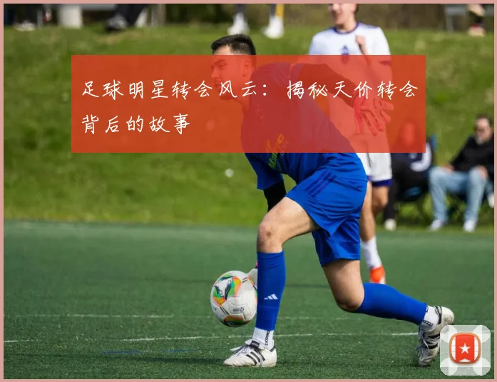 足球明星转会风云：揭秘天价转会背后的故事