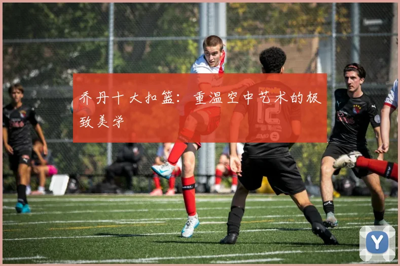 乔丹十大扣篮:重温空中艺术的极致美学